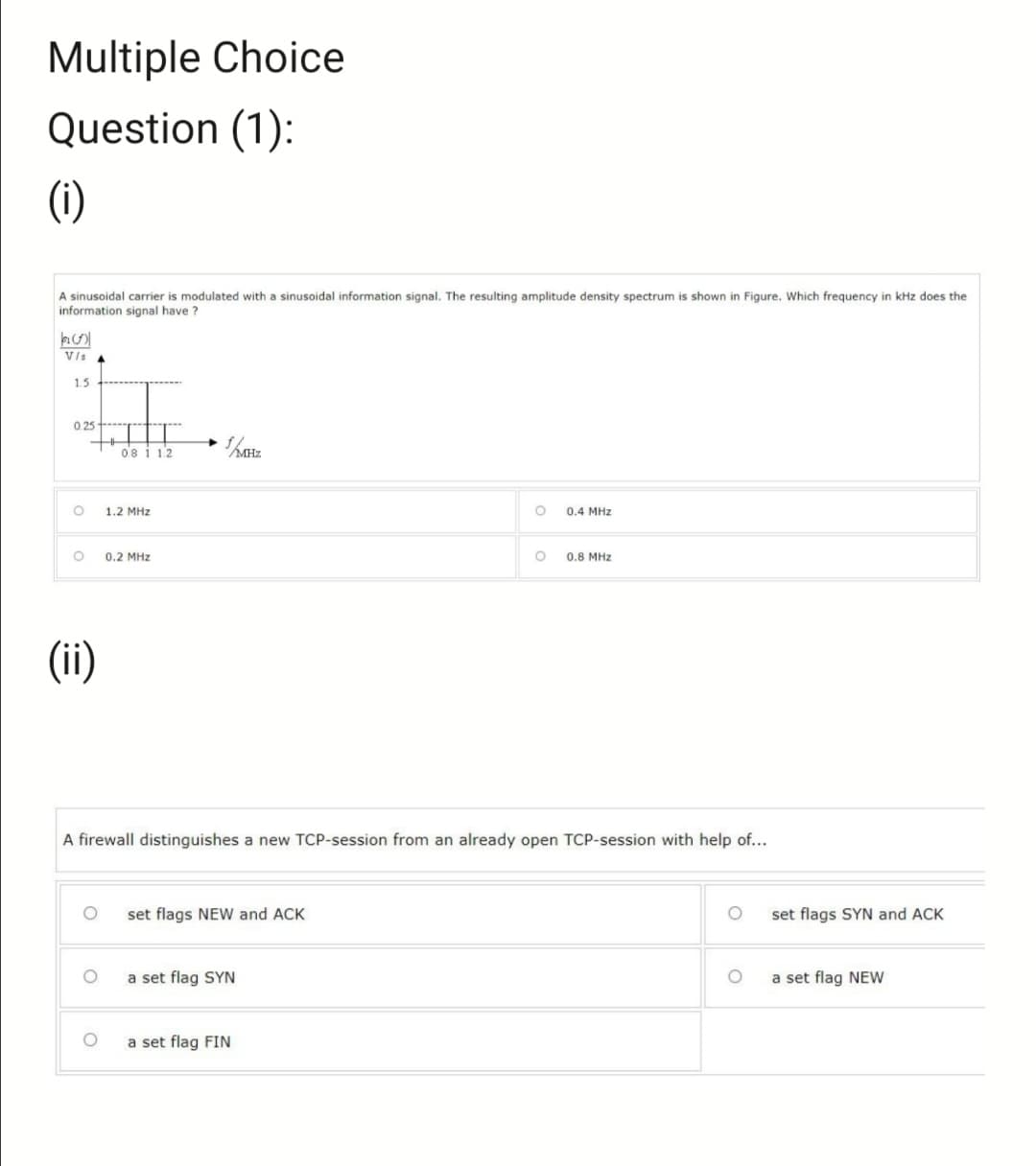 Multiple Choice
Question (1):
(i)
A sinusoidal carrier is modulated with a sinusoidal information signal. The resulting amplitude density spectrum is shown in Figure. Which frequency in kHz does the
information signal have?
(1)
V/s
1.5
0.25
O
O
+H
(ii)
0.8 1 1.2
O
1.2 MHz
0.2 MHz
set flags NEW and ACK
a set flag SYN
O
A firewall distinguishes a new TCP-session from an already open TCP-session with help of...
a set flag FIN
O
0.4 MHz
0.8 MHz
set flags SYN and ACK
a set flag NEW