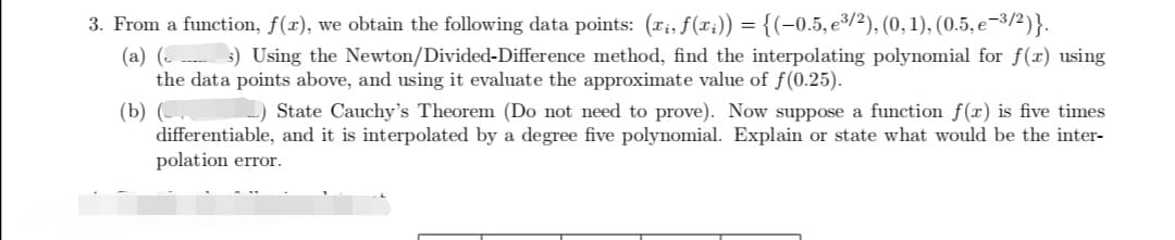 3. From a function, ƒ(x), we obtain the following data points: (xi, f(xi)) = {(−0.5, e³/2), (0, 1), (0.5, e-³/2)}.
(a) (___ 3) Using the Newton/Divided-Difference method, find the interpolating polynomial for f(x) using
the data points above, and using it evaluate the approximate value of f(0.25).
(b) (.
State Cauchy's Theorem (Do not need to prove). Now suppose a function f(x) is five times
differentiable, and it is interpolated by a degree five polynomial. Explain or state what would be the inter-
polation error.