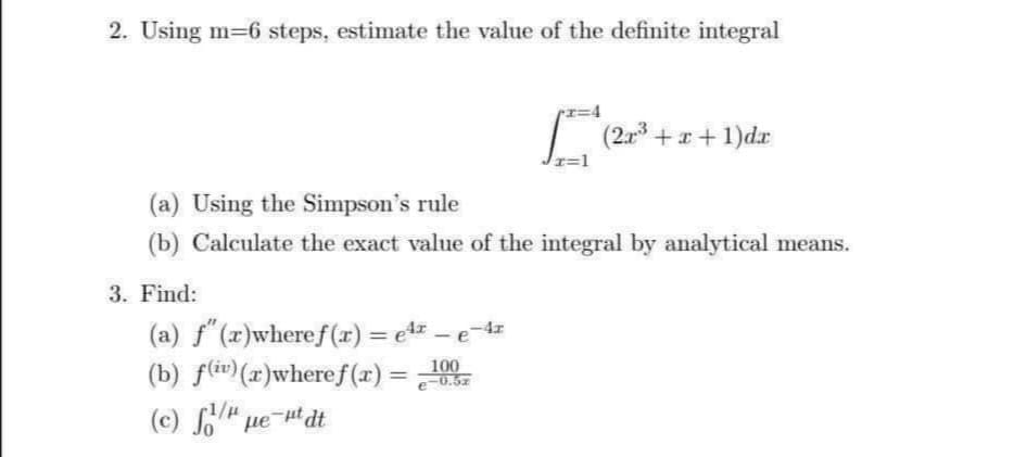 2. Using m-6 steps, estimate the value of the definite integral
I=4
| (2r3 +x + 1)dr
(a) Using the Simpson's rule
(b) Calculate the exact value of the integral by analytical means.
3. Find:
(a) f"(x)wheref(x) = e1 - e-4z
(b) f(iv)(x)wheref (x)
(c) So" ue t dt
%3D
100
e-0.5z
%3D
-1/µ
