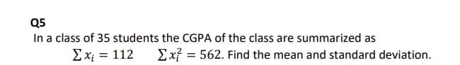 Q5
In a class of 35 students the CGPA of the class are summarized as
Ex² = 562. Find the mean and standard deviation.
Ex = 112