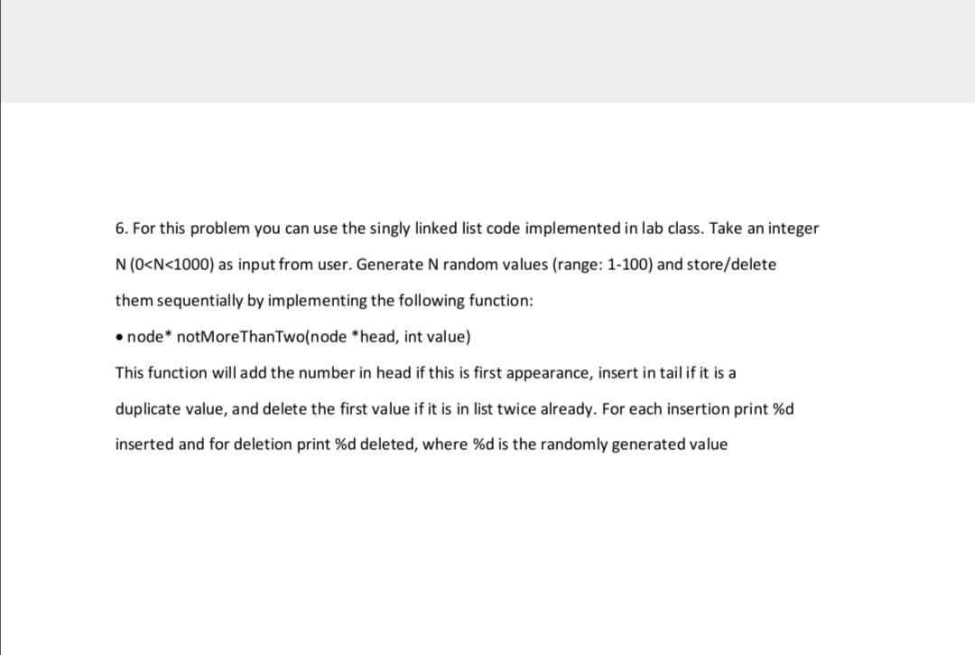 6. For this problem you can use the singly linked list code implemented in lab class. Take an integer
N (0<N<1000) as input from user. Generate N random values (range: 1-100) and store/delete
them sequentially by implementing the following function:
• node* notMoreThanTwo(node *head, int value)
This function will add the number in head if this is first appearance, insert in tail if it is a
duplicate value, and delete the first value if it is in list twice already. For each insertion print %d
inserted and for deletion print %d deleted, where %d is the randomly generated value
