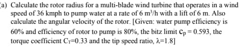 (a) Calculate the rotor radius for a multi-blade wind turbine that operates in a wind
speed of 36 kmph to pump water at a rate of 6 m³/h with a lift of 6 m. Also
calculate the angular velocity of the rotor. [Given: water pump efficiency is
60% and efficiency of rotor to pump is 80%, the bitz limit Cp = 0.593, the
torque coefficient C₁-0.33 and the tip speed ratio, λ=1.8]