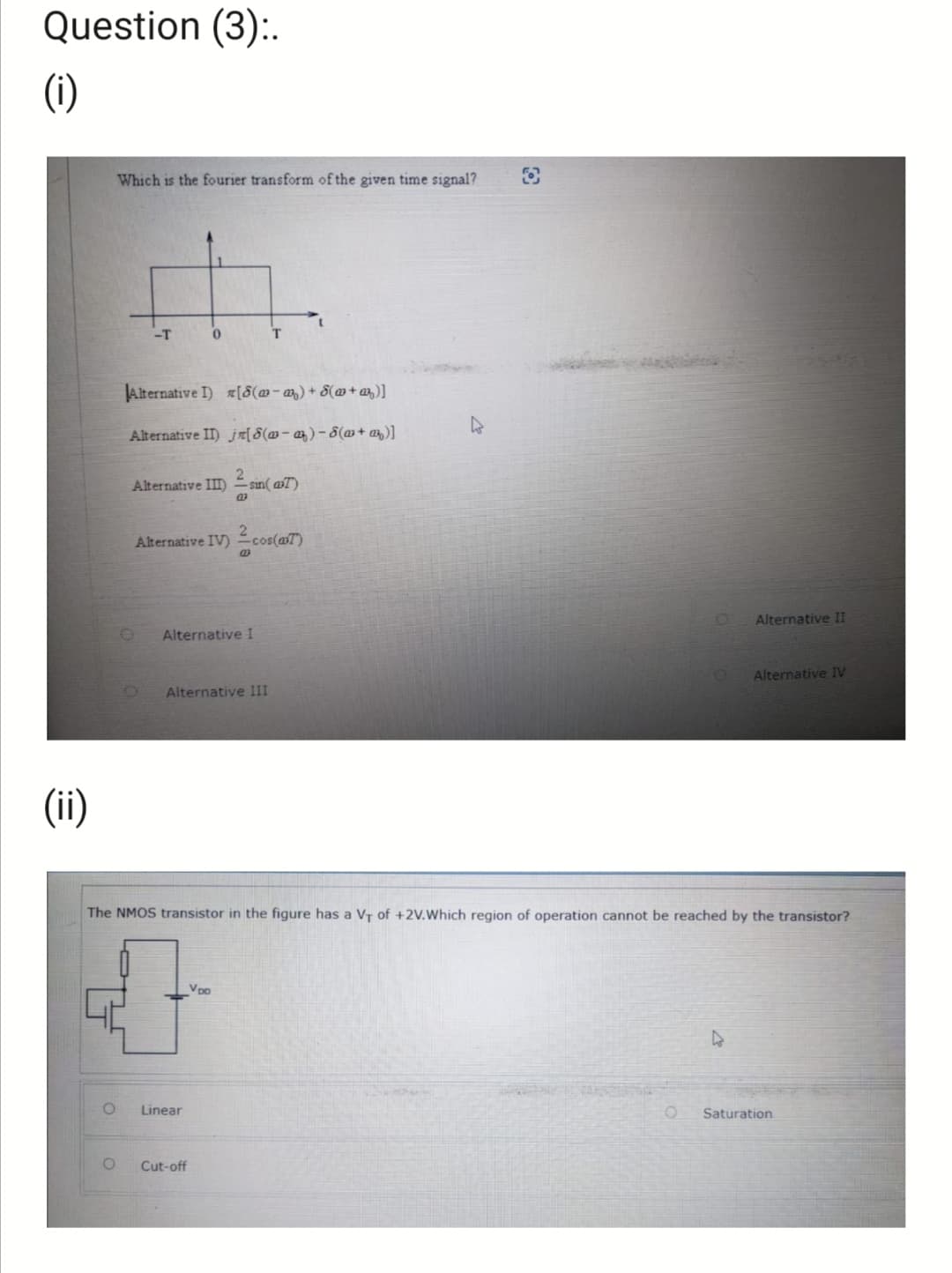 Question (3):.
(i)
(ii)
O
Which is the fourier transform of the given time signal?
O
-T
Alternative I) [8(w−m₂) + 8(w+a)]
Alternative II) j[8(w-a)-8(w+z)]
O
0
Alternative III) sin(7)
Alternative IV) cos(7)
Alternative I
T
Alternative III
Linear
The NMOS transistor in the figure has a V₁ of +2V.Which region of operation cannot be reached by the transistor?
V po
ਦੀ
Cut-off
O
Alternative II
4
Alternative IV
Saturation