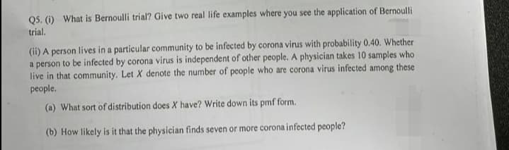 Q5. (i) What is Bernoulli trial? Give two real life examples where you see the application of Bernoulli
trial.
(ii) A person lives in a particular community to be infected by corona virus with probability 0.40. Whether
a person to be infected by corona virus is independent of other people. A physician takes 10 samples who
live in that community. Let X denote the number of people who are corona virus infected among these
people.
(a) What sort of distribution does X have? Write down its pmf form.
(b) How likely is it that the physician finds seven or more corona infected people?
