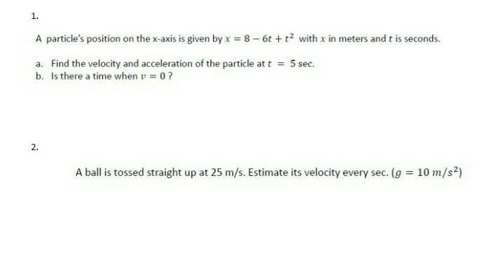 1.
A particle's position on the x-axis is given by x = 8 - 6t+t² with x in meters and t is seconds.
a. Find the velocity and acceleration of the particle at t = 5 sec.
b. Is there a time when v = 0 ?
2.
A ball is tossed straight up at 25 m/s. Estimate its velocity every sec. (g = 10 m/s²)