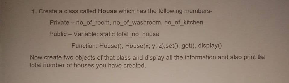 1. Create a class called House which has the following members-
Private - no_of_room, no_of_washroom, no_of_kitchen
Public - Variable: static total_no_house
Function: House(), House(x, y, z),set(), get(), display()
Now create two objects of that class and display all the information and also print the
total number of houses you have created.