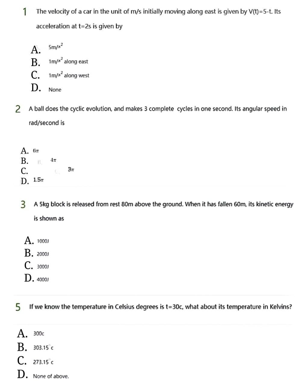 1
The velocity of a car in the unit of m/s initially moving along east is given by V(t)-5-t. Its
acceleration at t=2s is given by
A.
5m/s2
B. 1m/² along east
C.
1m/s² along west
D. None
2 A ball does the cyclic evolution, and makes 3 complete cycles in one second. Its angular speed in
rad/second is
3.
C.
D. 1.5
3 A 5kg block is released from rest 80m above the ground. When it has fallen 60m, its kinetic energy
is shown as
A. 1000J
B. 20001
C. 30001
D. 4000J
5 If we know the temperature in Celsius degrees is t=30c, what about its temperature in Kelvins?
A. 300c
B. 303.15 c
C. 273.15 C
D. None of above.
ARCA
A. 6
B.
B.