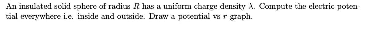 An insulated solid sphere of radius R has a uniform charge density A. Compute the electric poten-
tial everywhere i.e. inside and outside. Draw a potential vs r graph.