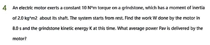 4 An electric motor exerts a constant 10 N*m torque on a grindstone, which has a moment of inertia
of 2.0 kg*m2 about its shaft. The system starts from rest. Find the work W done by the motor in
8.0 s and the grindstone kinetic energy K at this time. What average power Pav is delivered by the
motor?