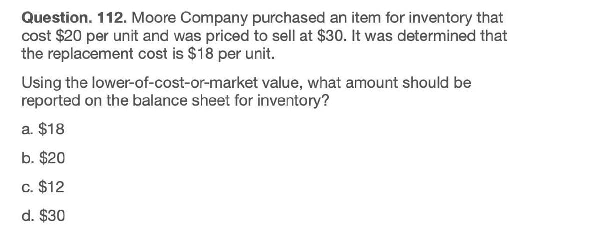 Question. 112. Moore Company purchased an item for inventory that
cost $20 per unit and was priced to sell at $30. It was determined that
the replacement cost is $18 per unit.
Using the lower-of-cost-or-market value, what amount should be
reported on the balance sheet for inventory?
a. $18
b. $20
C. $12
d. $30