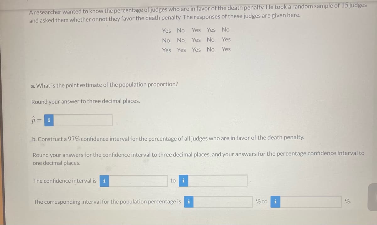 Aresearcher wanted to know the percentage of judges who are in favor of the death penalty. He took a random sample of 15 judges
and asked them whether or not they favor the death penalty. The responses of these judges are given here.
Yes No
Yes Yes No
No
No
Yes No
Yes
Yes Yes Yes No
Yes
a. What is the point estimate of the population proportion?
Round your answer to three decimal places.
p= i
b. Construct a 97% confidence interval for the percentage of all judges who are in favor of the death penalty.
Round your answers for the confidence interval to three decimal places, and your answers for the percentage confidence interval to
one decimal places.
The confidence interval is
i
to
i
The corresponding interval for the population percentage is i
% to i
%.
