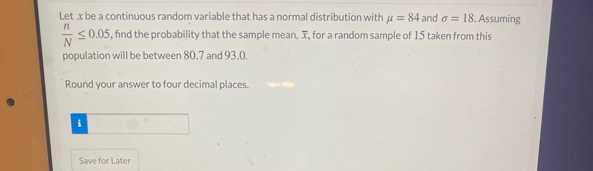 Let x be a continuous random variable that has a normal distribution with u = 84 and o = 18. Assuming
n
<0.05, find the probability that the sample mean, X, for a random sample of 15 taken from this
N
population will be between 80.7 and 93.0.
Round your answer to four decimal places.
Save for Later
