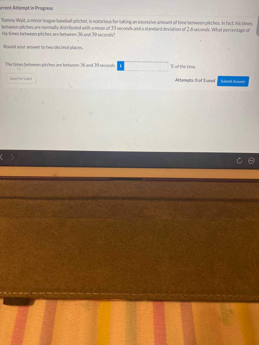 urrent Attempt in Progress
Tommy Wait, a minor league baseball pitcher, is notorious for taking an excessive amount of time between pitches. In fact, his times
between pitches are normally distributed witha mean of 33 seconds and a standard deviation of 2.6 seconds. What percentage of
his times between pitches are between 36 and 39 seconds?
Round your answer to two decimal places.
The times between pitches are between 36 and 39 seconds i
% of the time.
Save for Later
Attempts: 0 of 3 used
Submit Answer

