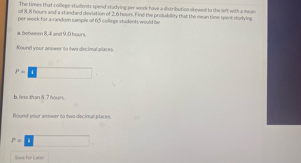 The times that college students spend studying per week have a distribution skewed to the left with a mean
of 8.8 hours and a standard deviation of 2.6 hours. Find the probability that the mean time spent studying
per week for a random sample of 65 college students would be
a. between 8.4 and 9.0 hours.
Round your answer to two decimal places.
P = i
b. less than 8.7 hours.
Round your answer to two decimal places.
P = i
Save for Later
