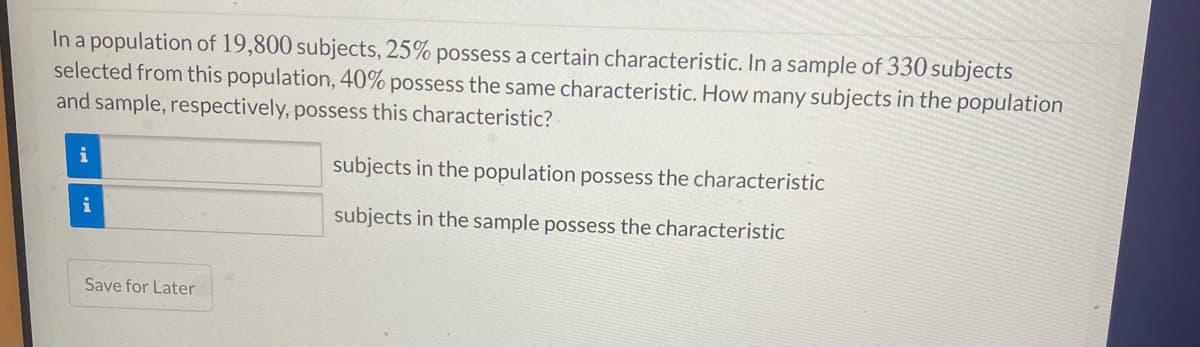 In a population of 19,800 subjects, 25% possess a certain characteristic. In a sample of 330 subjects
selected from this population, 40% possess the same characteristic. How many subjects in the population
and sample, respectively, possess this characteristic?
i
subjects in the population possess the characteristic
i
subjects in the sample possess the characteristic
Save for Later
