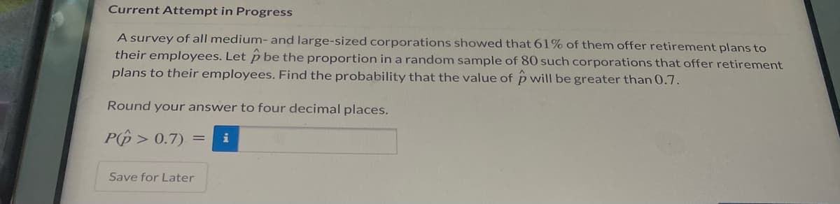 Current Attempt in Progress
A survey of all medium- and large-sized corporations showed that 61% of them offer retirement plans to
their employees. Let p be the proportion in a random sample of 80 such corporations that offer retirement
plans to their employees. Find the probability that the value of p will be greater than 0.7.
Round your answer to four decimal places.
P(p > 0.7)
i
Save for Later
