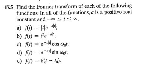 17.5 Find the Fourier transform of each of the folowing
functions, In all of the functions, a is a positive real
constant and --00 sIso.
a) f(t) = |tle-dh;
b) f(t) = t'e-ald.
c) f) = e-al cos wot;
d) f(1) = e-ah sin wot;
e) f(1) = 8(t - to).
%3D
