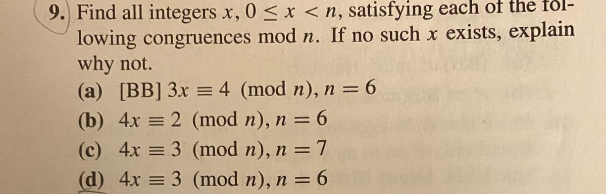 9.) Find all integers x, 0 < x <n, satisfying each of the fól-
lowing congruences mod n. If no such x exists, explain
why not.
(a) [BB] 3x = 4 (mod n), n = 6
(b) 4x = 2 (mod n), n = 6
%3D
%3D
(c) 4x = 3 (mod n), n =7
%3D
(d) 4x = 3 (mod n), n = 6
%3D
