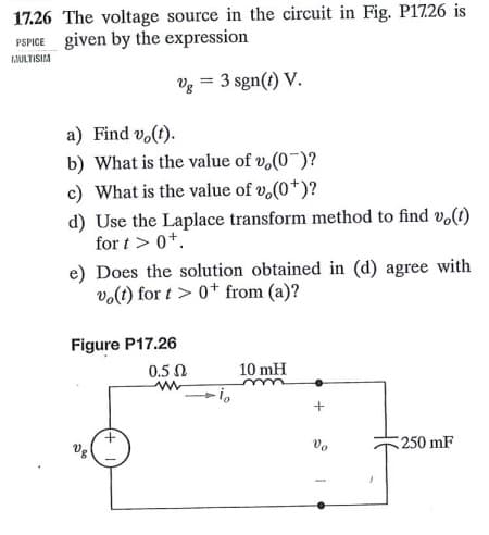 17.26 The voltage source in the circuit in Fig. P1726 is
given by the expression
MULTISIM
Vg = 3 sgn(t) V.
a) Find vo(t).
b) What is the value of v,(0)?
c) What is the value of v,(0*)?
d) Use the Laplace transform method to find vo(t)
for t > 0+.
e) Does the solution obtained in (d) agree with
vo(t) for t> 0+ from (a)?
Figure P17.26
0.5 Ω
10 mH
www
250 mF
Vg
Vo