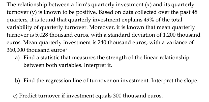 The relationship between a firm's quarterly investment (x) and its quarterly
turnover (y) is known to be positive. Based on data collected over the past 48
quarters, it is found that quarterly investment explains 49% of the total
variability of quarterly turnover. Moreover, it is known that mean quarterly
turnover is 5,028 thousand euros, with a standard deviation of 1,200 thousand
euros. Mean quarterly investment is 240 thousand euros, with a variance of
360,000 thousand euros ²
a) Find a statistic that measures the strength of the linear relationship
between both variables. Interpret it.
b) Find the regression line of turnover on investment. Interpret the slope.
c) Predict turnover if investment equals 300 thousand euros.