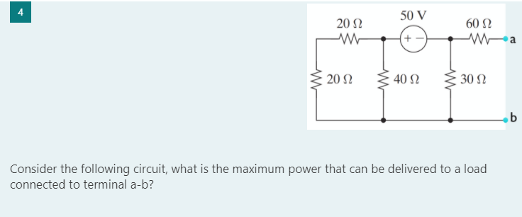 4.
50 V
20 Ω
60 Ω
+ -
20 Ω
40 N
30 N
Consider the following circuit, what is the maximum power that can be delivered to a load
connected to terminal a-b?
