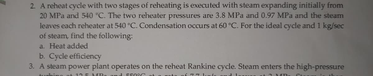 2. A reheat cycle with two stages of reheating is executed with steam expanding initially from
20 MPa and 540 °C. The two reheater pressures are 3.8 MPa and 0.97 MPa and the steam
leaves each reheater at 540 °C. Condensation occurs at 60 °C. For the ideal cycle and 1 kg/sec
of steam, find the following:
a. Heat added
b. Cycle efficiency
3. A steam power plant operates on the reheat Rankine cycle. Steam enters the high-pressure
ino ot 12 5 AARa an d 550 oc
77 1.
