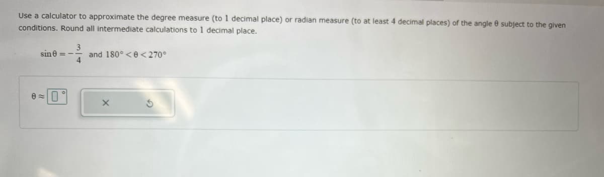 Use a calculator to approximate the degree measure (to 1 decimal place) or radian measure (to at least 4 decimal places) of the angle e subject to the given
conditions. Round all intermediate calculations to 1 decimal place.
3
and 180°<e <270°
4
sine = -
