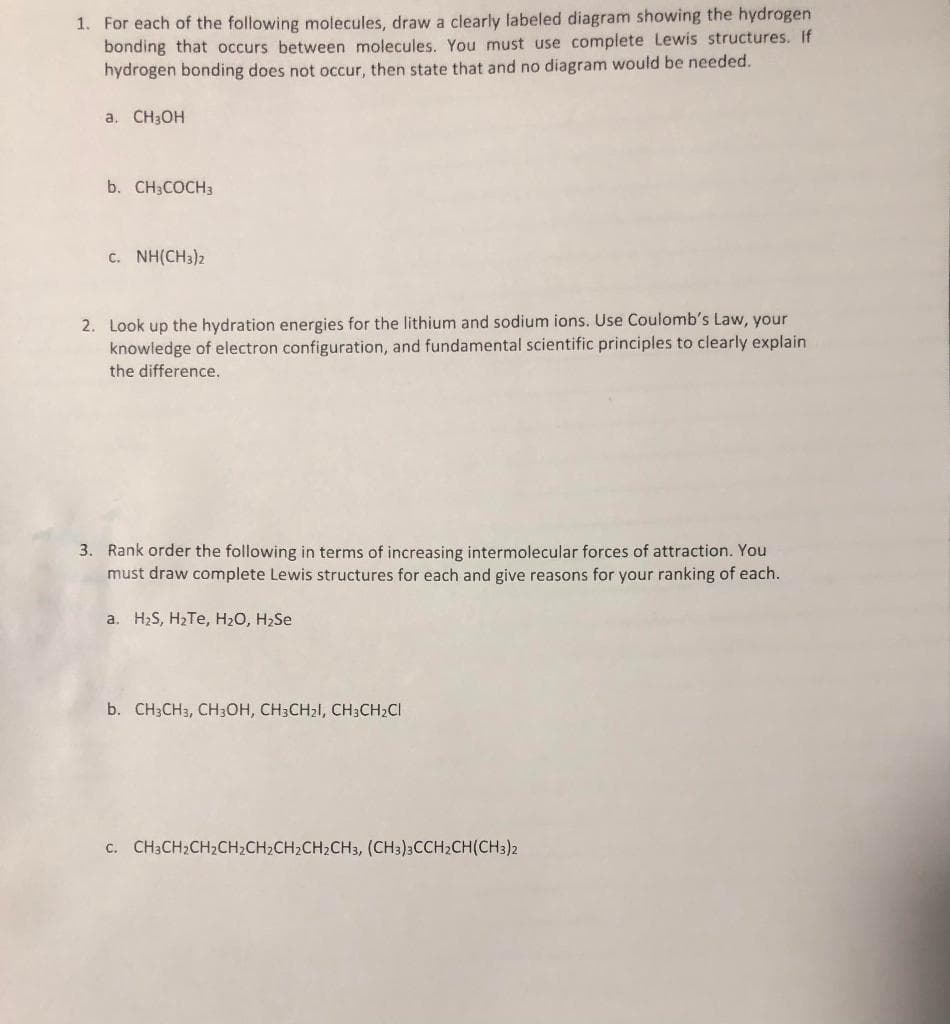 1. For each of the following molecules, draw a clearly labeled diagram showing the hydrogen
bonding that occurs between molecules. You must use complete Lewis structures. If
hydrogen bonding does not occur, then state that and no diagram would be needed.
a. CH3OH
b. CH3COCH3
c. NH(CH3)2
2. Look up the hydration energies for the lithium and sodium ions. Use Coulomb's Law, your
knowledge of electron configuration, and fundamental scientific principles to clearly explain
the difference.
3. Rank order the following in terms of increasing intermolecular forces of attraction. You
must draw complete Lewis structures for each and give reasons for your ranking of each.
a. H2S, H2TE, H20, H2Se
b. CH3CH3, CH3OH, CH3CH21, CH3CH2CI
c. CH3CH2CH2CH2CH2CH2CH2CH3, (CH3)3CCH2CH(CH3)2
