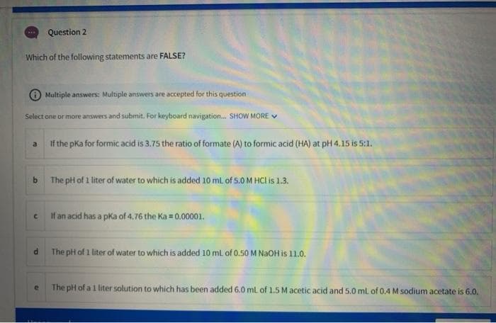 Question 2
Which of the following statements are FALSE?
O Multiple answers: Multiple answers are accepted for this question
Select one or more answers and submit. For keyboard navigation. SHOW MORE V
If the pKa for formic acid is 3.75 the ratio of formate (A) to formic acid (HA) at pH 4.15 is 5:1.
a
b.
The pH of 1 liter of water to which is added 10 ml of 5.0M HCI is 1.3.
If an acid has a pka of 4.76 the Ka = 0.00001.
The pH of 1 liter of water to which is added 10 ml of 0.50 M NAOH is 11.0.
The pH of a 1 liter solution to which has been added 6.0 mL of 1.5 M acetic acid and 5.0 mL of 0.4 M sodium acetate is 6.0.
