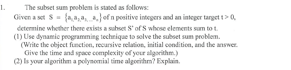 1.
The subset sum problem is stated as follows:
Given a set S
{a, a, a, a,} of n positive integers and an integer target t> 0,
determine whether there exists a subset S' of S whose elements sum to t.
(1) Use dynamic programming technique to solve the subset sum problem.
(Write the object function, recursive relation, initial condition, and the answer.
Give the time and space complexity of your algorithm.)
(2) Is your algorithm a polynomial time algorithm? Explain.
