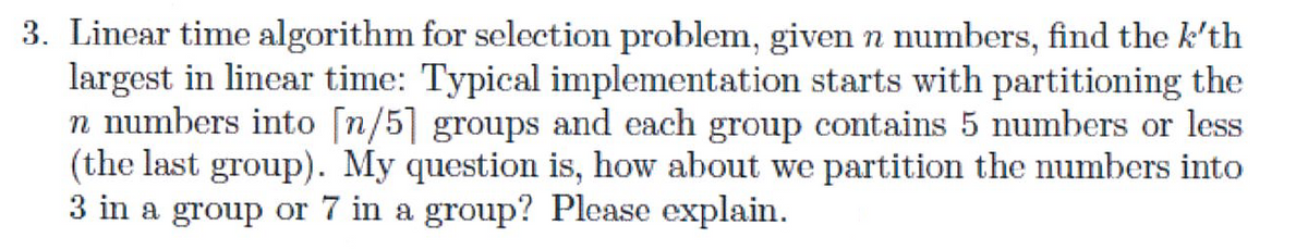 3. Linear time algorithm for selection problem, given n numbers, find the k'th
largest in linear time: Typical implementation starts with partitioning the
n numbers into [n/5] groups and each group contains 5 numbers or less
(the last group). My question is, how about we partition the numbers into
3 in a group or 7 in a group? Please explain.
