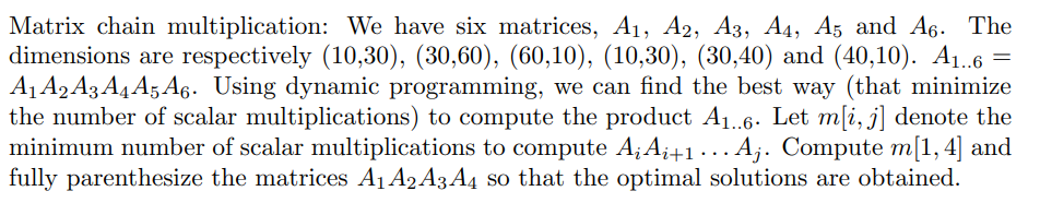 Matrix chain multiplication: We have six matrices, A1, A2, A3, A4, A5 and A6. The
dimensions are respectively (10,30), (30,60), (60,10), (10,30), (30,40) and (40,10). A1.6 =
A1 A2A3 A4 A5A6. Using dynamic programming, we can find the best way (that minimize
the number of scalar multiplications) to compute the product A1..6. Let m[i, j] denote the
minimum number of scalar multiplications to compute A;A;+1 ...A;. Compute m[1,4] and
fully parenthesize the matrices A1 A2 A3 A4 so that the optimal solutions are obtained.
