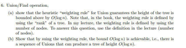 6. Union/Find operation,
(a) show that the heuristic “weighting rule" for Union guarantees the height of the tree is
bounded above by O(log n). Note that, in the book, the weighting rule is defined by
using the "rank" of a tree. In my lecture, the weighting rule is defined by using the
number of nodes. To answer this question, use the definition in the lecture (number
of nodes).
(b) Show that by suing the weighting rule, the bound O(log n) is achievable, i.e., there is
a sequence of Unions that can produce a tree of height O(log n).
