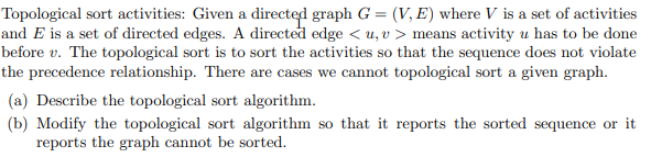 Topological sort activities: Given a directed graph G = (V, E) where V is a set of activities
and E is a set of directed edges. A directed edge < u, v > means activity u has to be done
before v. The topological sort is to sort the activities so that the sequence does not violate
the precedence relationship. There are cases we cannot topological sort a given graph.
(a) Describe the topological sort algorithm.
(b) Modify the topological sort algorithm so that it reports the sorted sequence or it
reports the graph cannot be sorted.
