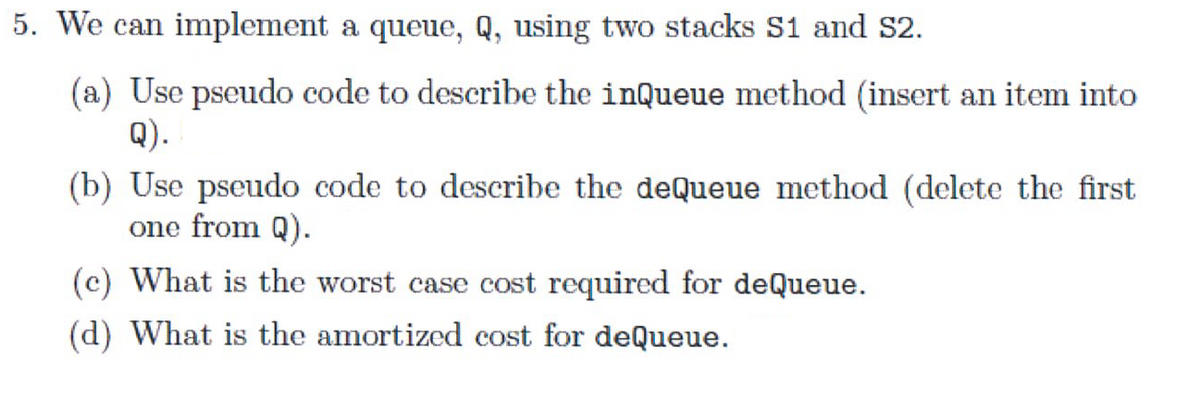 5. We can implement a queue, Q, using two stacks S1 and S2.
(a) Use pseudo code to describe the inQueue method (insert an item into
Q).
(b) Use pseudo code to describe the deQueue method (delete the first
one from Q).
(c) What is the worst case cost required for deQueue.
(d) What is the amortized cost for deQueue.
