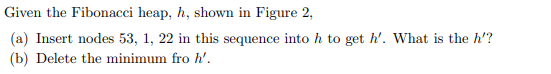 Given the Fibonacci heap, h, shown in Figure 2,
(a) Insert nodes 53, 1, 22 in this sequence into h to get h'. What is the h'?
(b) Delete the minimum fro h'.
