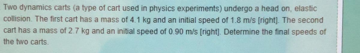 Two dynamics carts (a type of cart used in physics experiments) undergo a head on, elastic
collision. The first cart has a mass of 4.1 kg and an initial speed of 1.8 m/s [right]. The second
cart has a mass of 2.7 kg and an initial speed of 0.90 m/s [right]. Determine the final speeds of
the two carts.