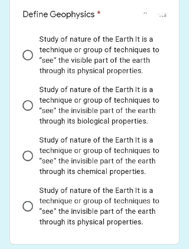 Define Geophysics
O
O
O
Study of nature of the Earth It is a
technique or group of techniques to
"see" the visible part of the earth
through its physical properties.
Study of nature of the Earth It is a
technique or group of techniques to
"see" the invisible part of the earth
through its biological properties.
Study of nature of the Earth It is a
technique or group of techniques to
"see" the invisible part of the earth
through its chemical properties.
Study of nature of the Earth It is a
technique or group of techniques to
"see" the invisible part of the earth
through its physical properties.
د