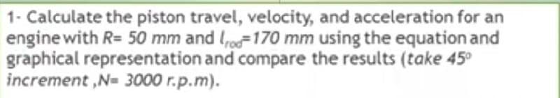 1- Calculate the piston travel, velocity, and acceleration for an
engine with R= 50 mm and lo=170 mm using the equation and
graphical representation and compare the results (take 45°
increment ,N= 3000 r.p.m).
