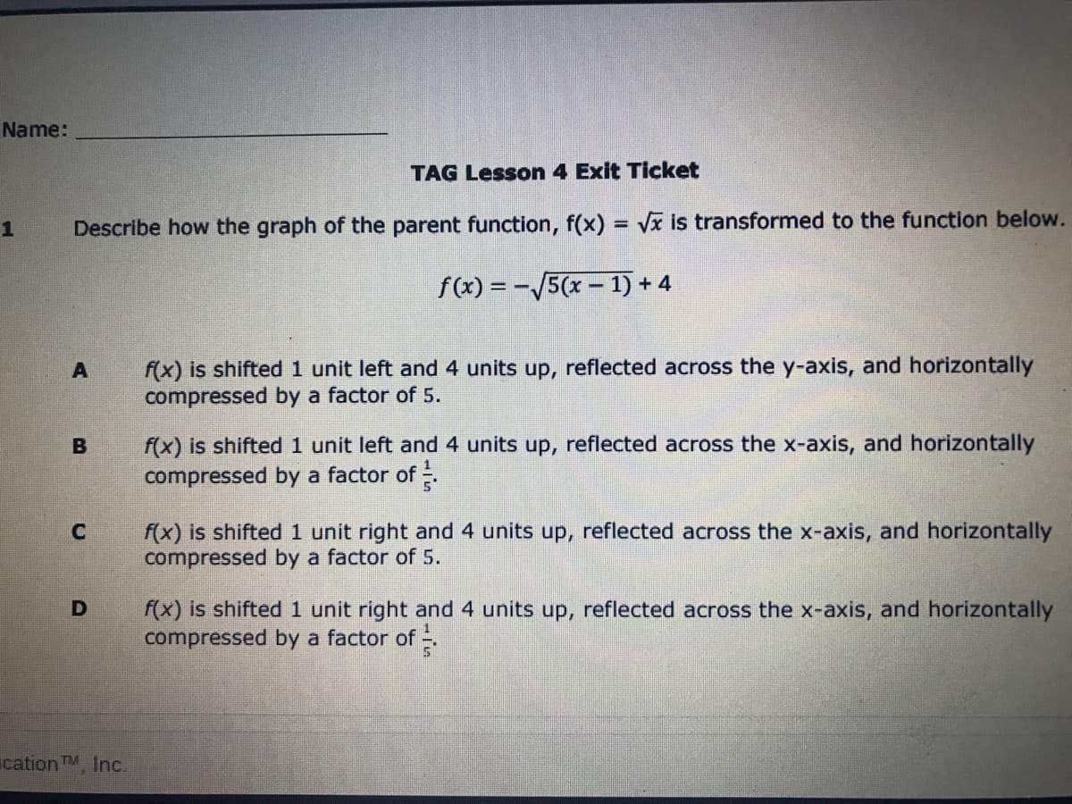 Name:
TAG Lesson 4 Exit Ticket
Describe how the graph of the parent function, f(x) = Vx is transformed to the function below.
f(x) = -/5(x – 1) + 4
f(x) is shifted 1 unit left and 4 units up, reflected across the y-axis, and horizontally
compressed by a factor of 5.
f(x) is shifted 1 unit left and 4 units up, reflected across the x-axis, and horizontally
compressed by a factor of .
f(x) is shifted 1 unit right and 4 units up, reflected across the x-axis, and horizontally
compressed by a factor of 5.
C
f(x) is shifted 1 unit right and 4 units up, reflected across the x-axis, and horizontally
compressed by a factor of -
ication TM, Inc.
