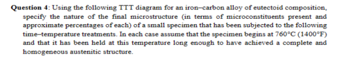 Question 4: Using the following TTT diagram for an iron-carbon alloy of eutectoid composition,
specify the nature of the final microstructure (in terms of microconstituents present and
approximate percentages of each) of a small specimen that has been subjected to the following
time-temperature treatments. In each case assume that the specimen begins at 760°C (1400°F)
and that it has been held at this temperature long enough to have achieved a complete and
homogeneous austenitic structure.