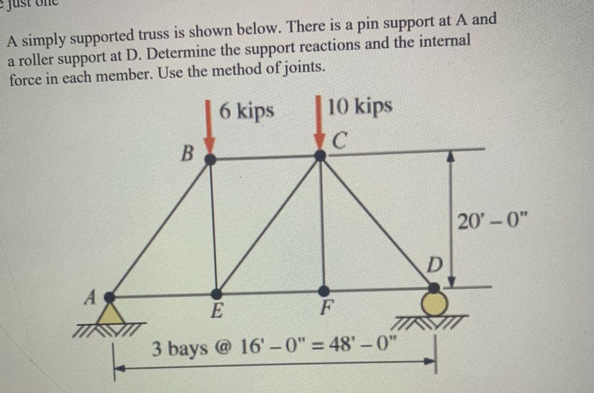 ust
A simply supported truss is shown below. There is a pin support at A and
a roller support at D. Determine the support reactions and the internal
force in each member. Use the method of joints.
|6 kips
10 kips
20'-0"
E
F
3 bays @ 16'-0" = 48'-0"
