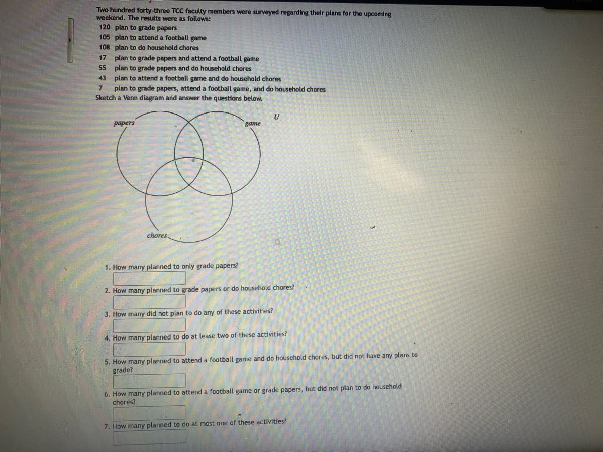 Two hundred forty-three TCC faculty members were surveyed regarding their plans for the upcoming
weekend. The results were as follows:
120 plan to grade papers
105 plan to attend a football game
108 plan to do household chores
17
55
43
plan to grade papers and attend a football game
plan to grade papers and do household chores
plan to attend a football game and do household chores.
7 plan to grade papers, attend a football game, and do household chores
Sketch a Venn diagram and answer the questions below.
papers
chores
1. How many planned to only grade papers?
game
U
3. How many did not plan to do any of these activities?
Q
2. How many planned to grade papers or do household chores?
4. How many planned to do at lease two of these activities?
7
5. How many planned to attend a football game and do household chores, but did not have any plans to
grade?
6. How many planned to attend a football game or grade papers, but did not plan to do household
chores?
7. How many planned to do at most one of these activities?