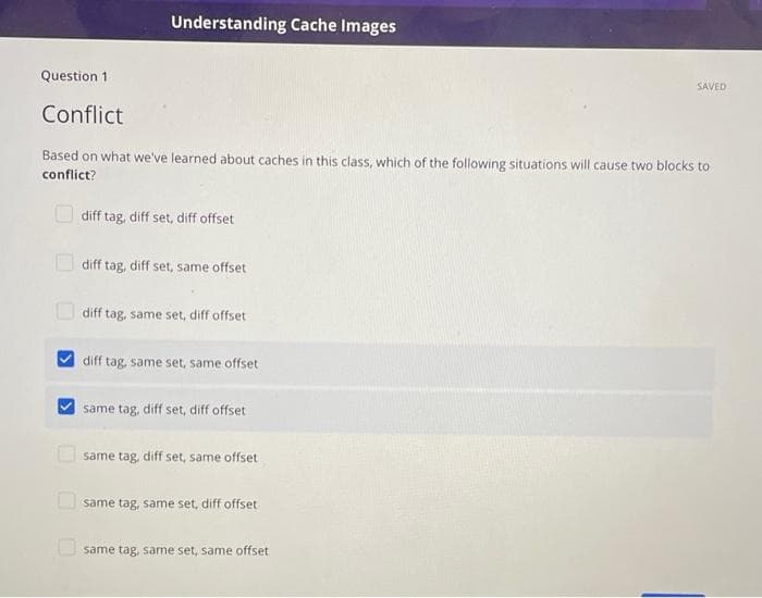 Understanding Cache Images
Question 1
SAVED
Conflict
Based on what we've learned about caches in this class, which of the following situations will cause two blocks to
conflict?
diff tag, diff set, diff offset
diff tag, diff set, same offset
O diff tag, same set, diff offset
diff tag, same set, same offset
same tag, diff set, diff offset
same tag, diff set, same offset
U same tag, same set, diff offset
O same tag, same set, same offset
