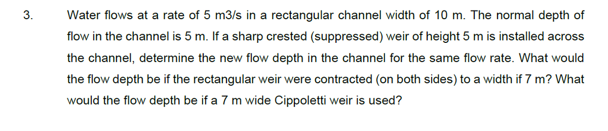 3.
Water flows at a rate of 5 m3/s in a rectangular channel width of 10 m. The normal depth of
flow in the channel is 5 m. If a sharp crested (suppressed) weir of height 5 m is installed across
the channel, determine the new flow depth in the channel for the same flow rate. What would
the flow depth be if the rectangular weir were contracted (on both sides) to a width if 7 m? What
would the flow depth be if a 7 m wide Cippoletti weir is used?
