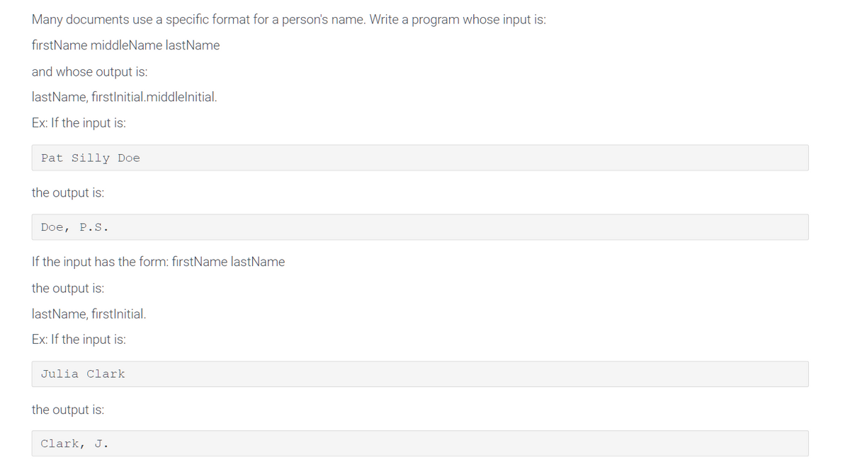 Many documents use a specific format for a person's name. Write a program whose input is:
firstName middleName lastName
and whose output is:
lastName, firstInitial.middlelnitial.
Ex: If the input is:
Pat Silly Doe
the output is:
Doe, P.S.
If the input has the form: firstName lastName
the output is:
lastName, fırstInitial.
Ex: If the input is:
Julia Clark
the output is:
Clark, J.
