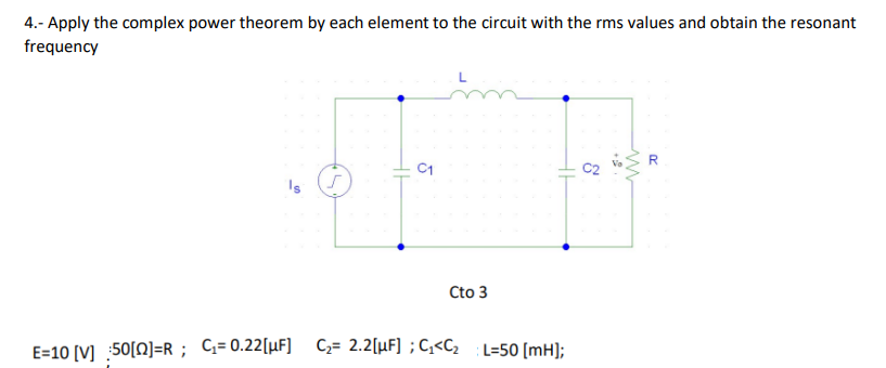 4.- Apply the complex power theorem by each element to the circuit with the rms values and obtain the resonant
frequency
R
Cto 3
E=10 [V] 50[0]=R; C;=0.22[µF] C;= 2.2[µF] ;G<Cz
L=50 [mH];
