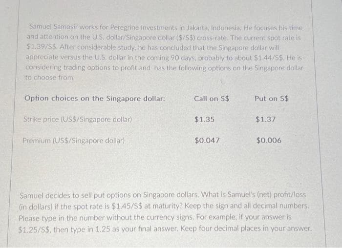 Samuel Samosir works for Peregrine Investments in Jakarta, Indonesia. He focuses his time
and attention on the U.S. dollar/Singapore dollar ($/S$) cross-rate. The current spot rate is
$1.39/S$. After considerable study, he has concluded that the Singapore dollar will
appreciate versus the U.S. dollar in the coming 90 days, probably to about $1.44/S$. He is
considering trading options to profit and has the following options on the Singapore dollar
to choose from:
Option choices on the Singapore dollar:
Strike price (US$/Singapore dollar)
Premium (US$/Singapore dollar)
Call on S$
$1.35
$0.047
Put on S$
$1.37
$0.006
Samuel decides to sell put options on Singapore dollars. What is Samuel's (net) profit/loss
(in dollars) if the spot rate is $1.45/S$ at maturity? Keep the sign and all decimal numbers.
Please type in the number without the currency signs. For example, if your answer is
$1.25/S$, then type in 1.25 as your final answer. Keep four decimal places in your answer.