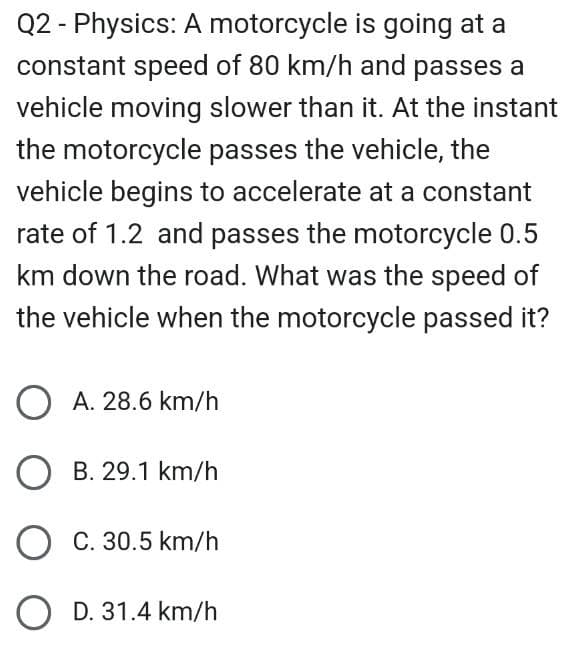 Q2 - Physics: A motorcycle is going at a
constant speed of 80 km/h and passes a
vehicle moving slower than it. At the instant
the motorcycle passes the vehicle, the
vehicle begins to accelerate at a constant
rate of 1.2 and passes the motorcycle 0.5
km down the road. What was the speed of
the vehicle when the motorcycle passed it?
OA. 28.6 km/h
O B. 29.1 km/h
O C. 30.5 km/h
O D. 31.4 km/h