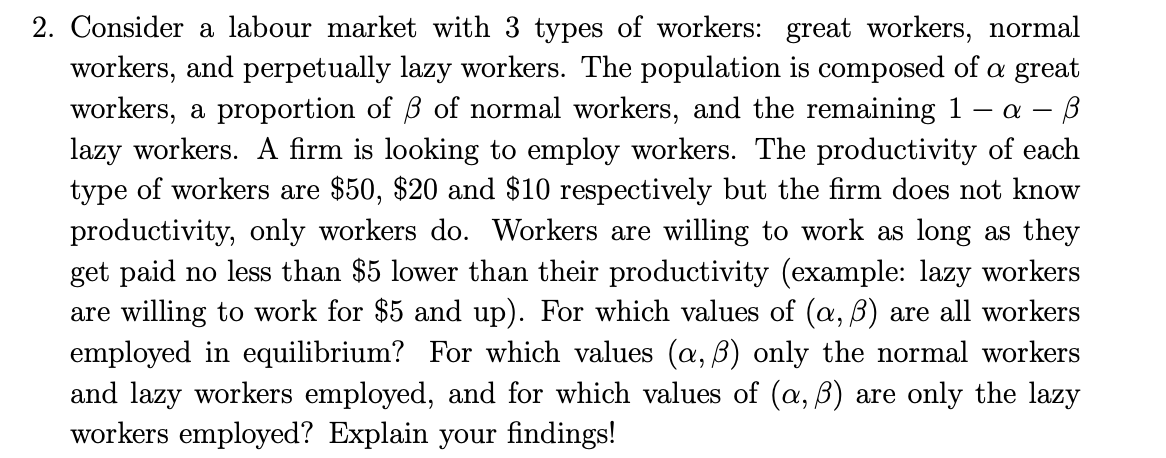 2. Consider a labour market with 3 types of workers: great workers, normal
workers, and perpetually lazy workers. The population is composed of a great
workers, a proportion of 3 of normal workers, and the remaining 1 - α- B
lazy workers. A firm is looking to employ workers. The productivity of each
type of workers are $50, $20 and $10 respectively but the firm does not know
productivity, only workers do. Workers are willing to work as long as they
get paid no less than $5 lower than their productivity (example: lazy workers
are willing to work for $5 and up). For which values of (a, ß) are all workers
employed in equilibrium? For which values (a, ß) only the normal workers
and lazy workers employed, and for which values of (a, ß) are only the lazy
workers employed? Explain your findings!